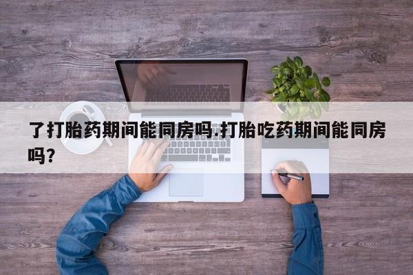 堕胎药咨询购买了打胎药期间能同房吗.打胎吃药期间能同房吗？