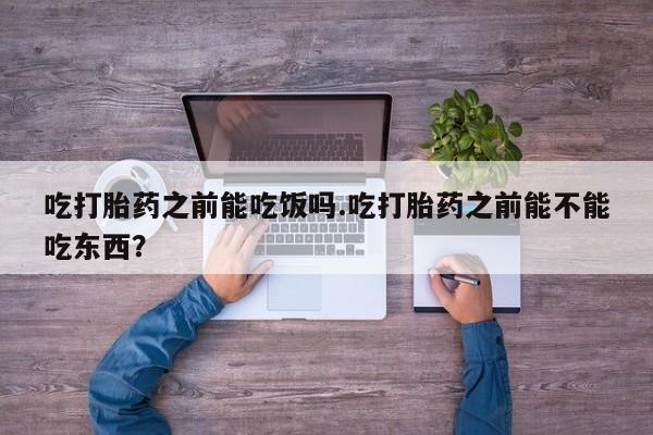 堕胎药咨询购买吃打胎药之前能吃饭吗.吃打胎药之前能不能吃东西？