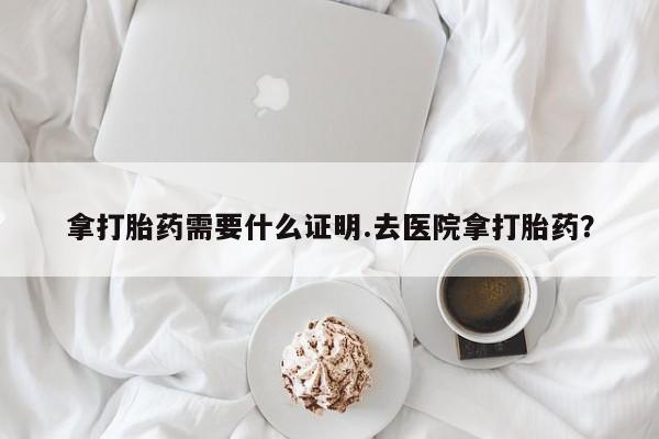 堕胎药咨询购买拿打胎药需要什么证明.去医院拿打胎药？