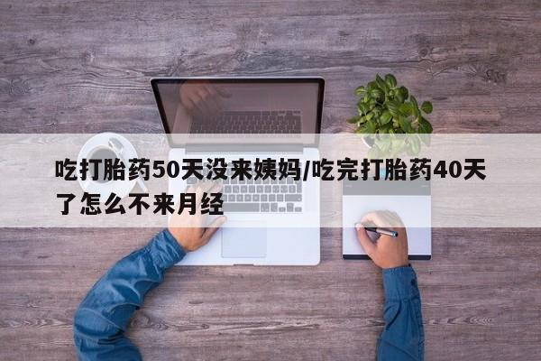 堕胎药咨询购买吃打胎药50天没来姨妈/吃完打胎药40天了怎么不来月经