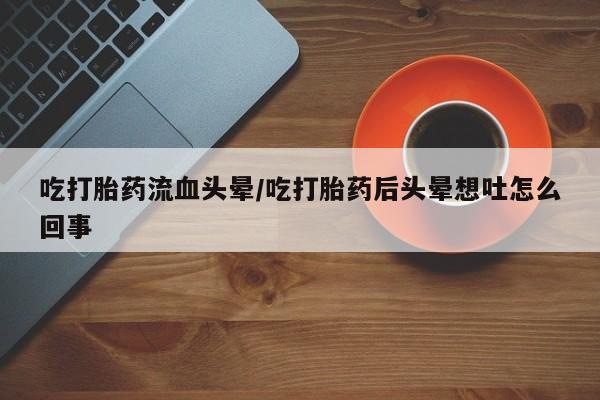 堕胎药咨询购买吃打胎药流血头晕/吃打胎药后头晕想吐怎么回事