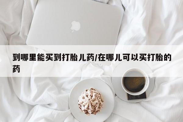 堕胎药咨询购买到哪里能买到打胎儿药/在哪儿可以买打胎的药