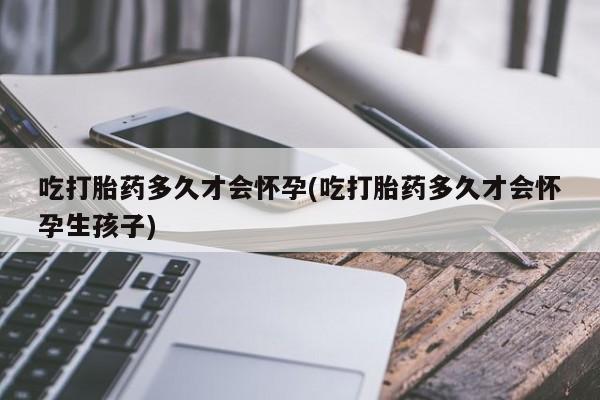 堕胎药咨询购买吃打胎药多久才会怀孕(吃打胎药多久才会怀孕生孩子)