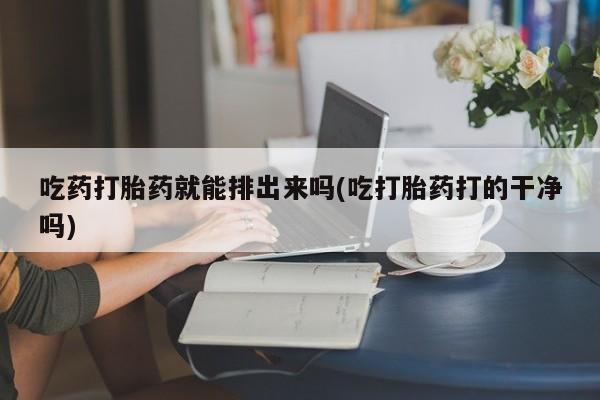 堕胎药咨询购买吃药打胎药就能排出来吗(吃打胎药打的干净吗)