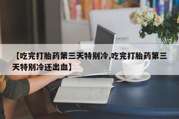 堕胎药咨询购买【吃完打胎药第三天特别冷,吃完打胎药第三天特别冷还出血】