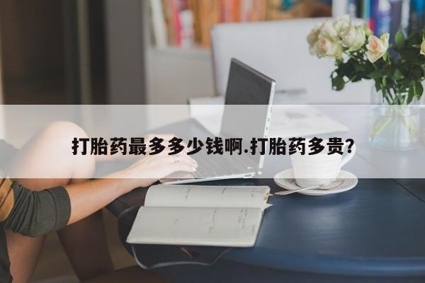 堕胎药咨询购买打胎药最多多少钱啊.打胎药多贵？