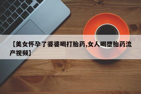 堕胎药咨询购买【美女怀孕了婆婆喝打胎药,女人喝堕胎药流产视频】