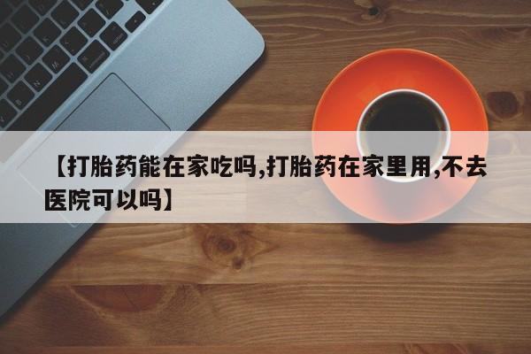 堕胎药咨询购买【打胎药能在家吃吗,打胎药在家里用,不去医院可以吗】