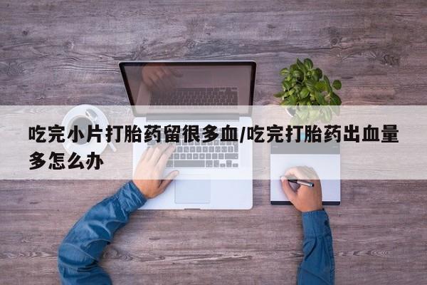 堕胎药咨询购买吃完小片打胎药留很多血/吃完打胎药出血量多怎么办