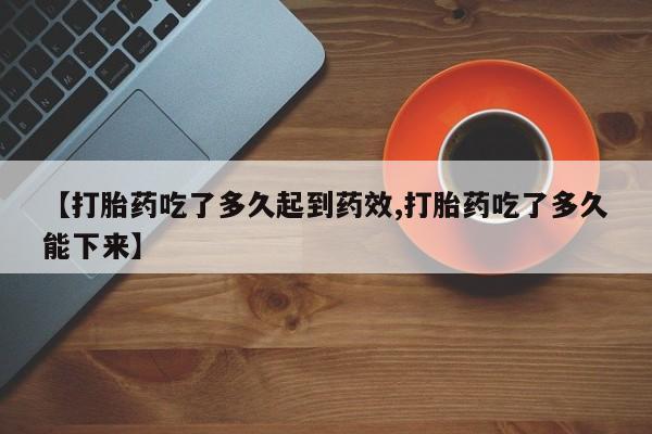 堕胎药咨询购买【打胎药吃了多久起到药效,打胎药吃了多久能下来】