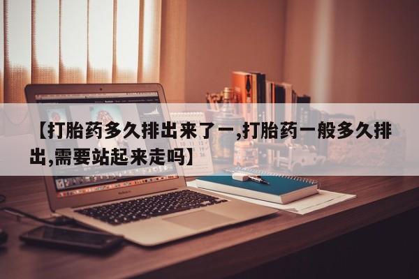 堕胎药咨询购买【打胎药多久排出来了一,打胎药一般多久排出,需要站起来走吗】