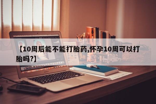 堕胎药咨询购买【10周后能不能打胎药,怀孕10周可以打胎吗?】