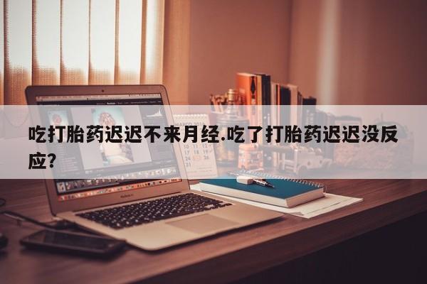 堕胎药咨询购买吃打胎药迟迟不来月经.吃了打胎药迟迟没反应？