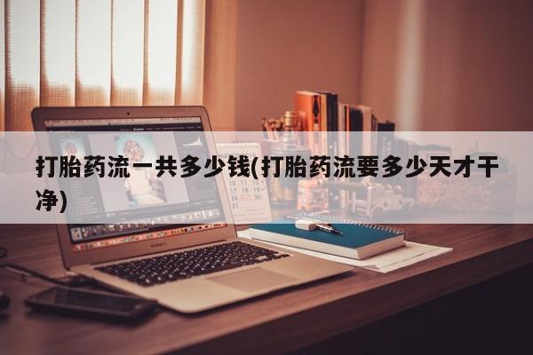 堕胎药咨询购买打胎药流一共多少钱(打胎药流要多少天才干净)