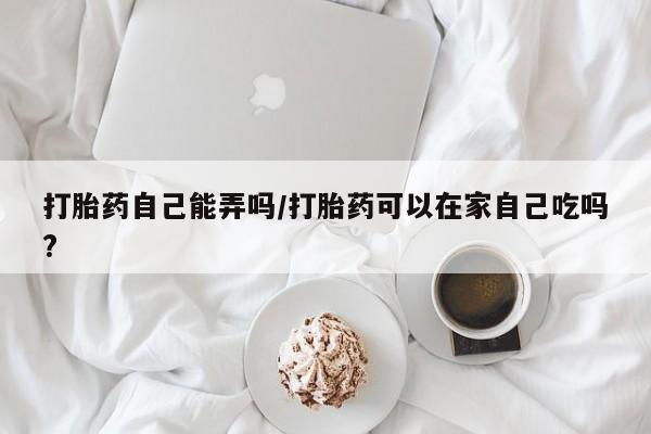 堕胎药咨询购买打胎药自己能弄吗/打胎药可以在家自己吃吗?