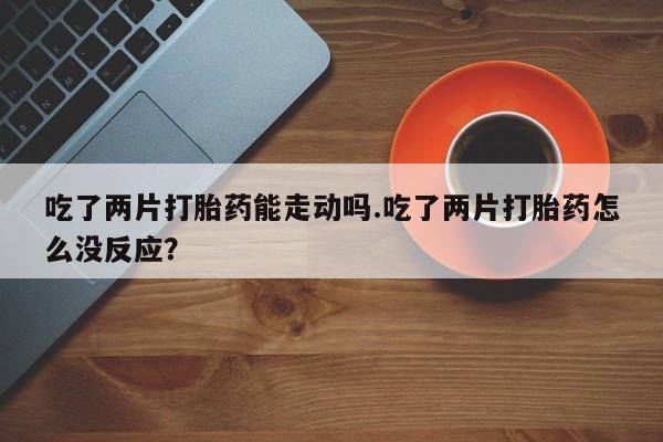 堕胎药咨询购买吃了两片打胎药能走动吗.吃了两片打胎药怎么没反应？