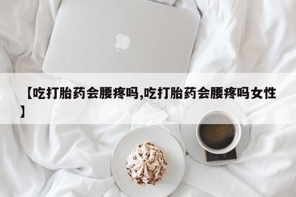 堕胎药咨询购买【吃打胎药会腰疼吗,吃打胎药会腰疼吗女性】