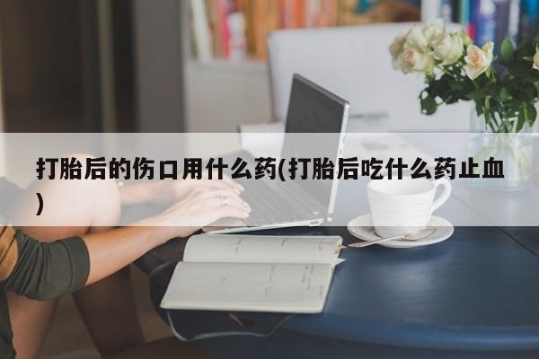 堕胎药咨询购买打胎后的伤口用什么药(打胎后吃什么药止血)