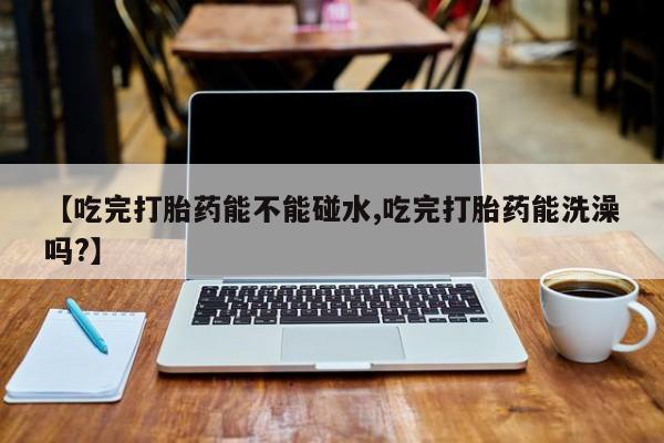 堕胎药咨询购买【吃完打胎药能不能碰水,吃完打胎药能洗澡吗?】
