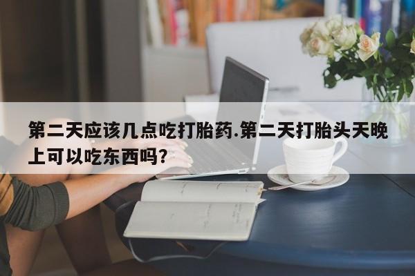 堕胎药咨询购买第二天应该几点吃打胎药.第二天打胎头天晚上可以吃东西吗？