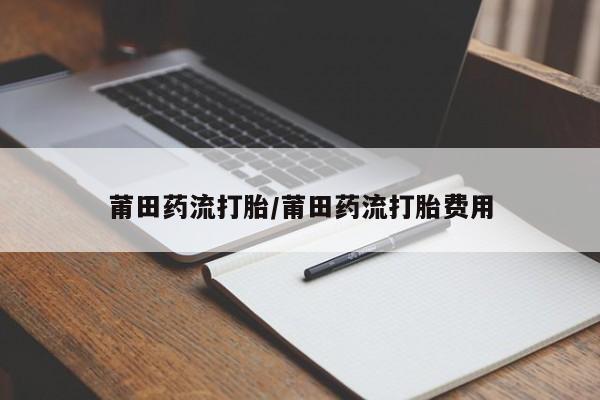 堕胎药咨询购买莆田药流打胎/莆田药流打胎费用