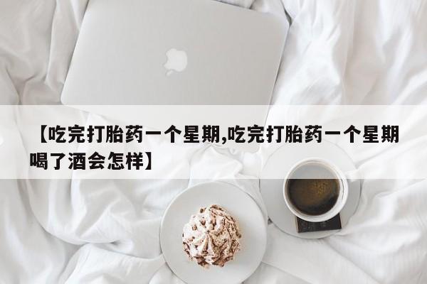 堕胎药咨询购买【吃完打胎药一个星期,吃完打胎药一个星期喝了酒会怎样】