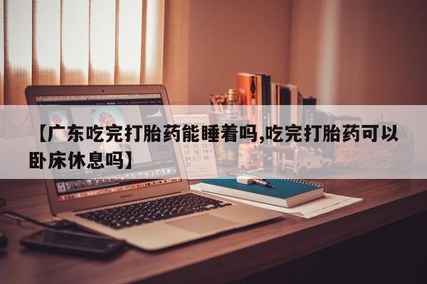 堕胎药咨询购买【广东吃完打胎药能睡着吗,吃完打胎药可以卧床休息吗】