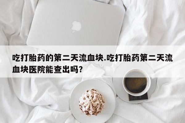 堕胎药咨询购买吃打胎药的第二天流血块.吃打胎药第二天流血块医院能查出吗？