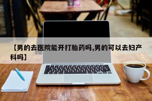 堕胎药咨询购买【男的去医院能开打胎药吗,男的可以去妇产科吗】