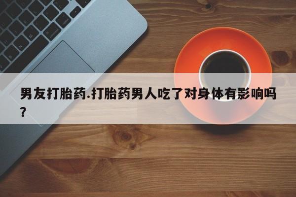 堕胎药咨询购买男友打胎药.打胎药男人吃了对身体有影响吗？