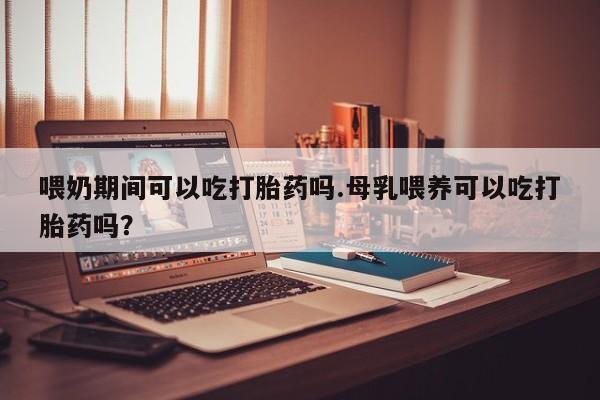 堕胎药咨询购买喂奶期间可以吃打胎药吗.母乳喂养可以吃打胎药吗？
