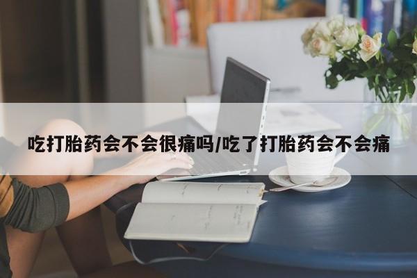 堕胎药咨询购买吃打胎药会不会很痛吗/吃了打胎药会不会痛