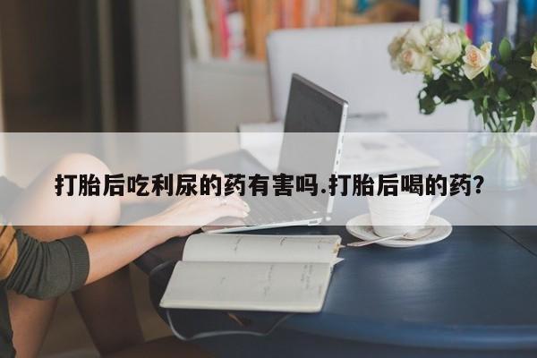 堕胎药咨询购买打胎后吃利尿的药有害吗.打胎后喝的药？