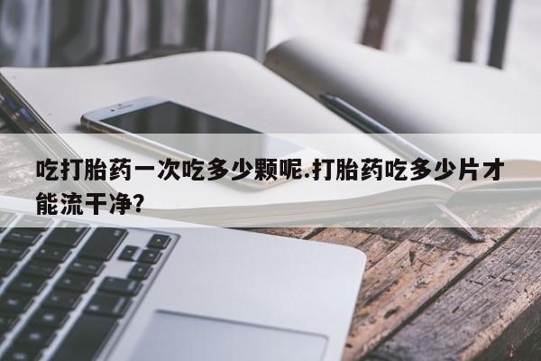 堕胎药咨询购买吃打胎药一次吃多少颗呢.打胎药吃多少片才能流干净？