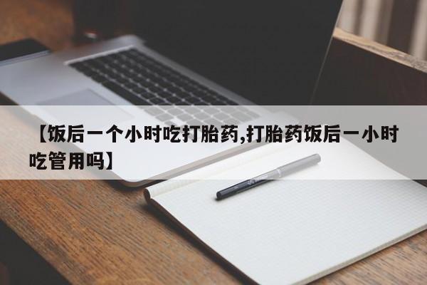 堕胎药咨询购买【饭后一个小时吃打胎药,打胎药饭后一小时吃管用吗】