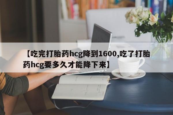 堕胎药咨询购买【吃完打胎药hcg降到1600,吃了打胎药hcg要多久才能降下来】