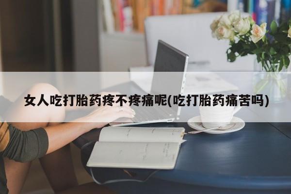 堕胎药咨询购买女人吃打胎药疼不疼痛呢(吃打胎药痛苦吗)