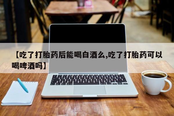 堕胎药咨询购买【吃了打胎药后能喝白酒么,吃了打胎药可以喝啤酒吗】