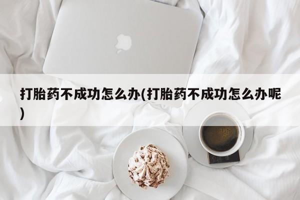 堕胎药咨询购买打胎药不成功怎么办(打胎药不成功怎么办呢)
