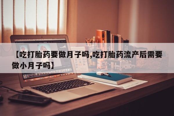 堕胎药咨询购买【吃打胎药要做月子吗,吃打胎药流产后需要做小月子吗】