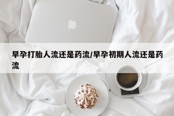 堕胎药咨询购买早孕打胎人流还是药流/早孕初期人流还是药流