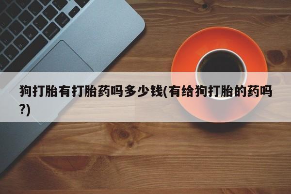 堕胎药咨询购买狗打胎有打胎药吗多少钱(有给狗打胎的药吗?)