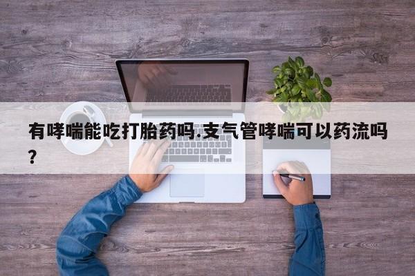 堕胎药咨询购买有哮喘能吃打胎药吗.支气管哮喘可以药流吗？