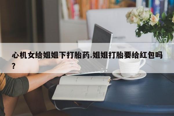 堕胎药咨询购买心机女给姐姐下打胎药.姐姐打胎要给红包吗？