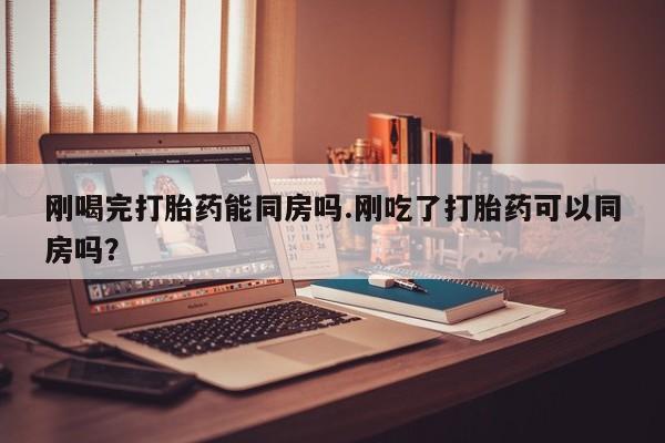 堕胎药咨询购买刚喝完打胎药能同房吗.刚吃了打胎药可以同房吗？