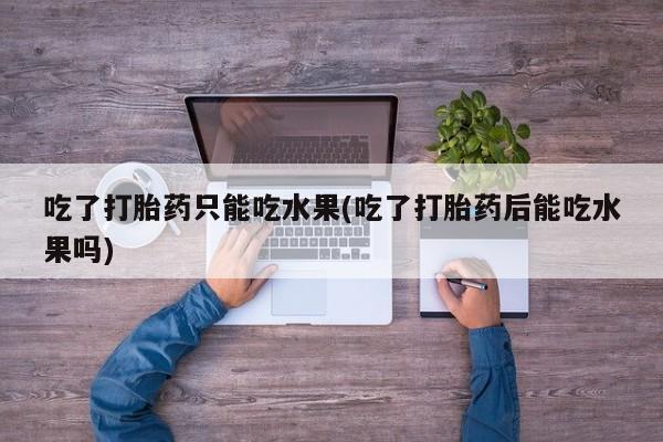 堕胎药咨询购买吃了打胎药只能吃水果(吃了打胎药后能吃水果吗)