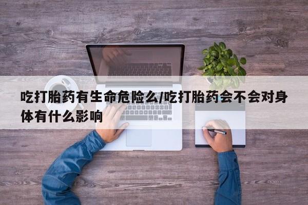堕胎药咨询购买吃打胎药有生命危险么/吃打胎药会不会对身体有什么影响