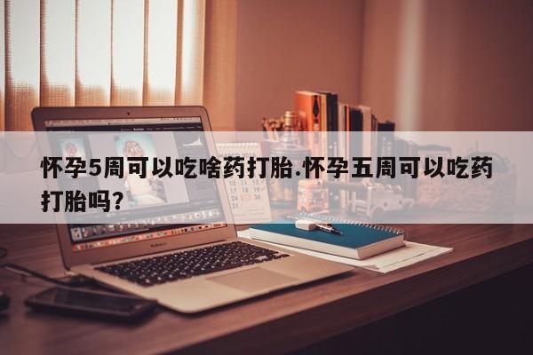 堕胎药咨询购买怀孕5周可以吃啥药打胎.怀孕五周可以吃药打胎吗？