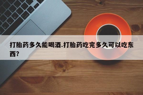 堕胎药咨询购买打胎药多久能喝酒.打胎药吃完多久可以吃东西？