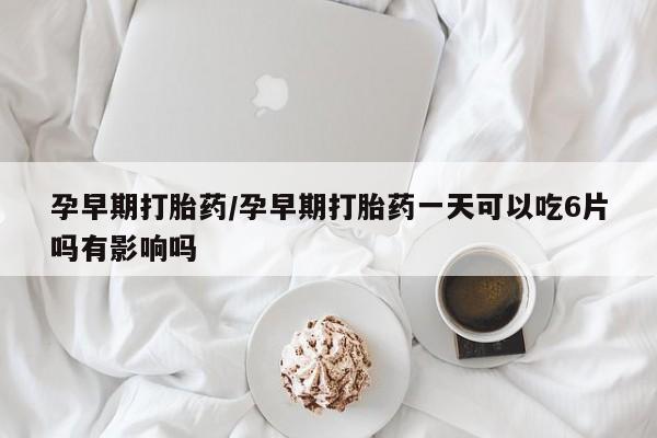 堕胎药咨询购买孕早期打胎药/孕早期打胎药一天可以吃6片吗有影响吗